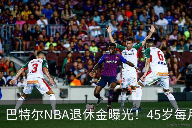 巴特尔NBA退休金曝光！45岁每月领钱，62岁后待遇更加惊人