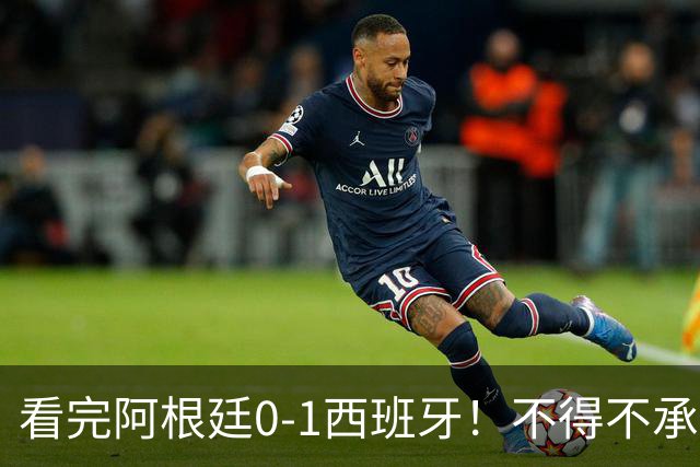 看完阿根廷0-1西班牙！不得不承认5个事实，一场难看至极的决赛！